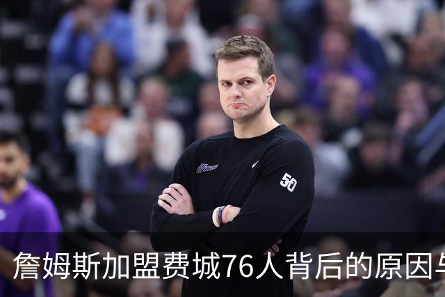 詹姆斯加盟费城76人背后的原因与在中锋位置上的尝试